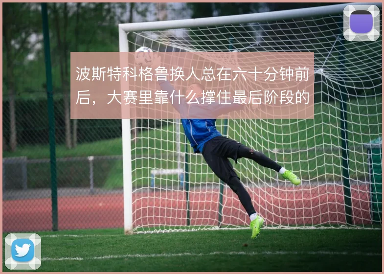 波斯特科格鲁换人总在六十分钟前后,大赛里靠什么撑住最后阶段的节奏