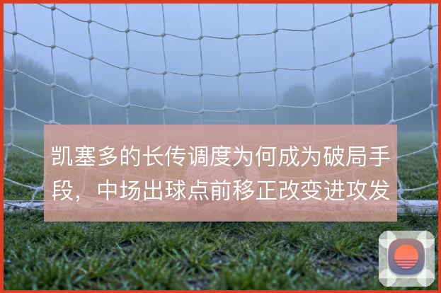 凯塞多的长传调度为何成为破局手段，中场出球点前移正改变进攻发起方式