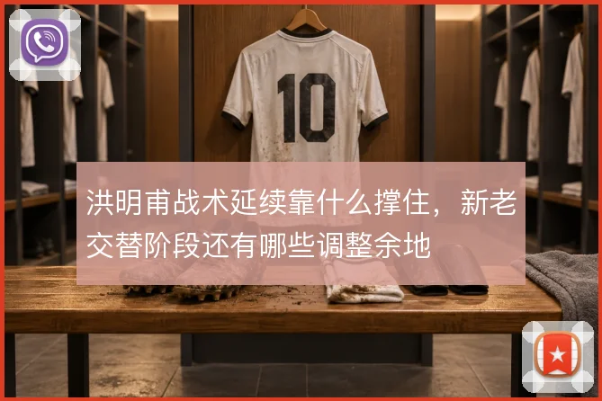 洪明甫战术延续靠什么撑住,新老交替阶段还有哪些调整余地