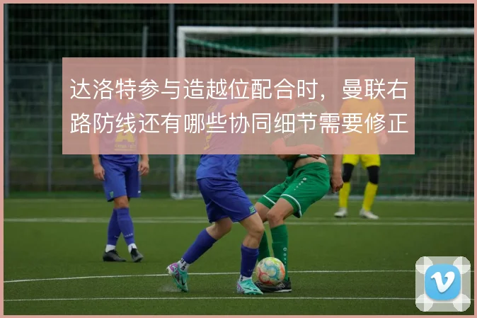 达洛特参与造越位配合时，曼联右路防线还有哪些协同细节需要修正