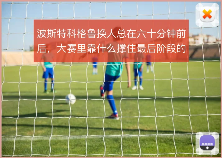 波斯特科格鲁换人总在六十分钟前后，大赛里靠什么撑住最后阶段的节奏