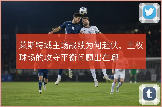 莱斯特城主场战绩为何起伏，王权球场的攻守平衡问题出在哪