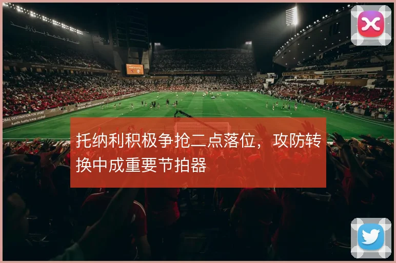 托纳利积极争抢二点落位，攻防转换中成重要节拍器
