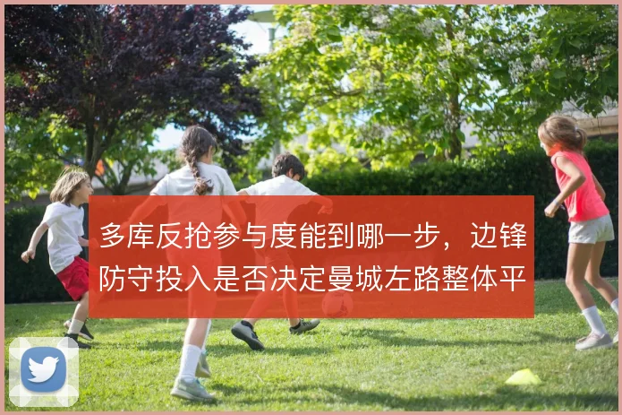 多库反抢参与度能到哪一步，边锋防守投入是否决定曼城左路整体平衡