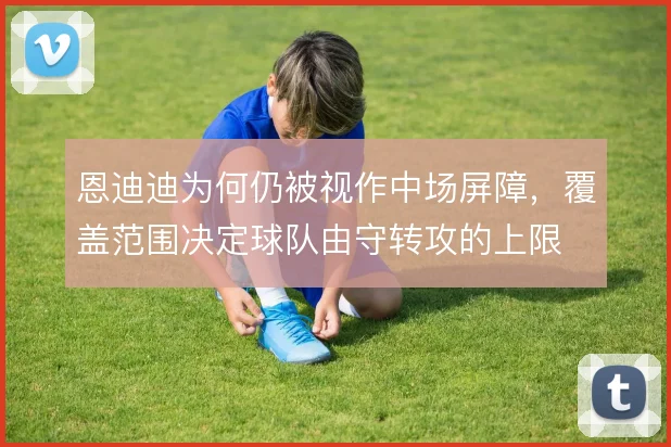 恩迪迪为何仍被视作中场屏障，覆盖范围决定球队由守转攻的上限
