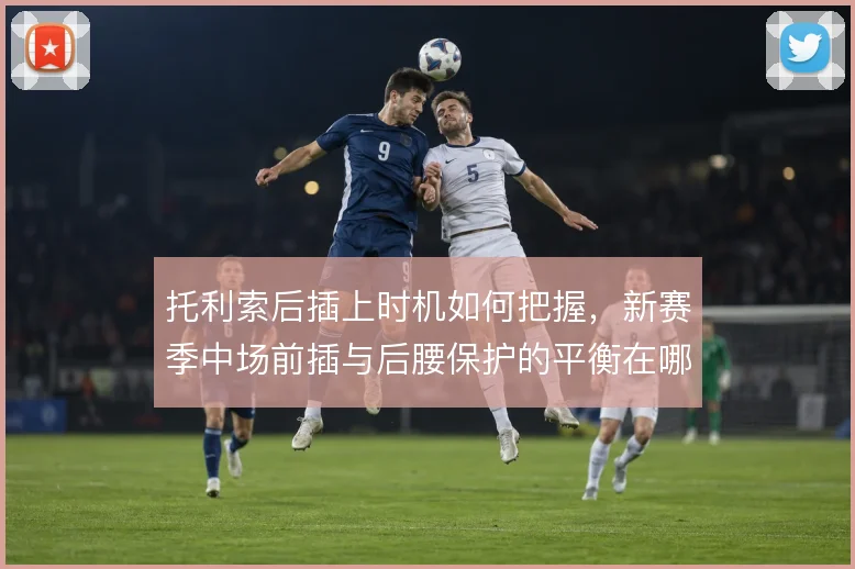 托利索后插上时机如何把握，新赛季中场前插与后腰保护的平衡在哪里