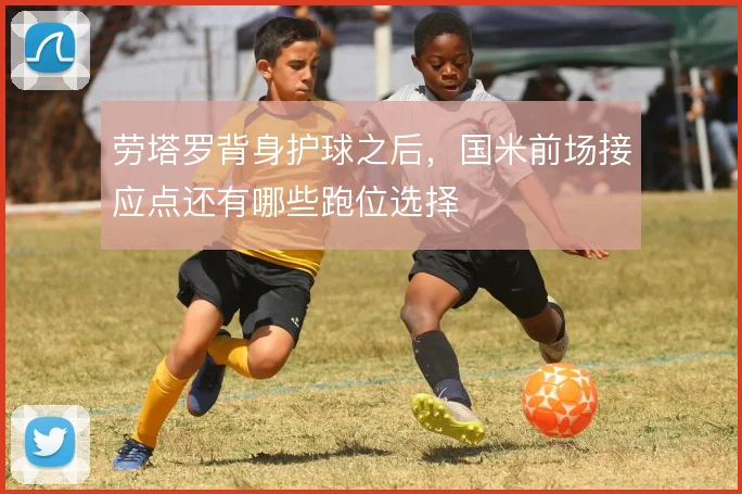 劳塔罗背身护球之后，国米前场接应点还有哪些跑位选择