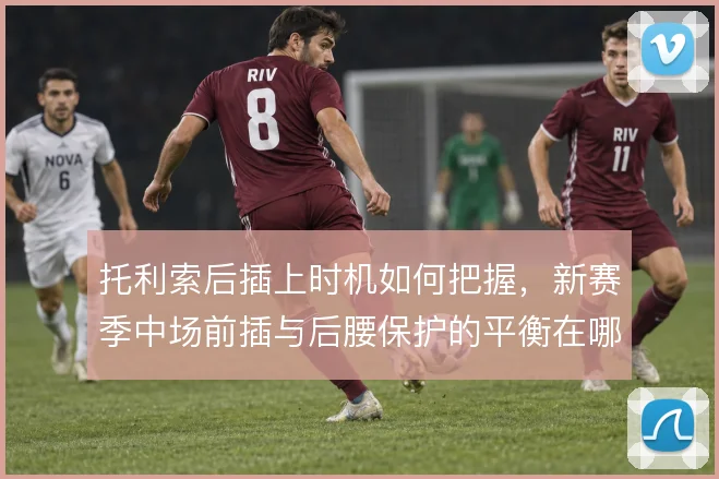 托利索后插上时机如何把握,新赛季中场前插与后腰保护的平衡在哪里