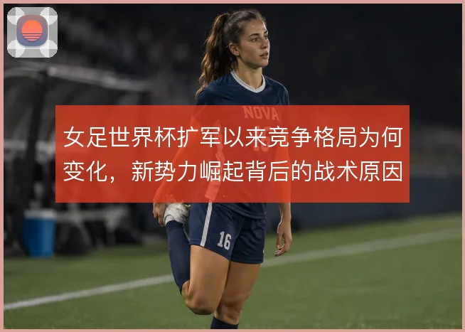 女足世界杯扩军以来竞争格局为何变化，新势力崛起背后的战术原因
