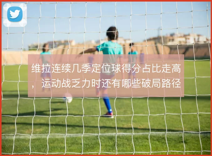 维拉连续几季定位球得分占比走高，运动战乏力时还有哪些破局路径