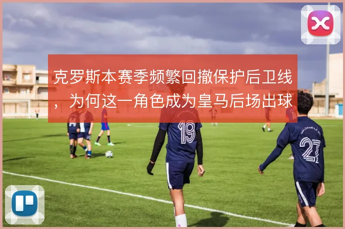 克罗斯本赛季频繁回撤保护后卫线，为何这一角色成为皇马后场出球的关键
