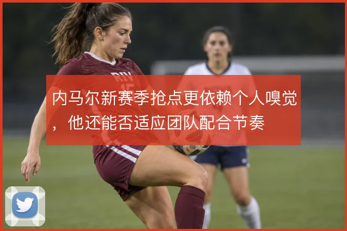 内马尔新赛季抢点更依赖个人嗅觉,他还能否适应团队配合节奏