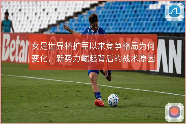 女足世界杯扩军以来竞争格局为何变化，新势力崛起背后的战术原因