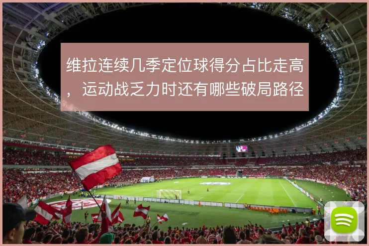 维拉连续几季定位球得分占比走高，运动战乏力时还有哪些破局路径