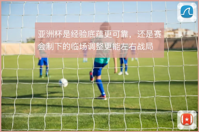 亚洲杯是经验底蕴更可靠，还是赛会制下的临场调整更能左右战局