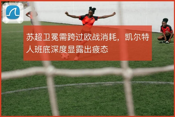 苏超卫冕需跨过欧战消耗，凯尔特人班底深度显露出疲态
