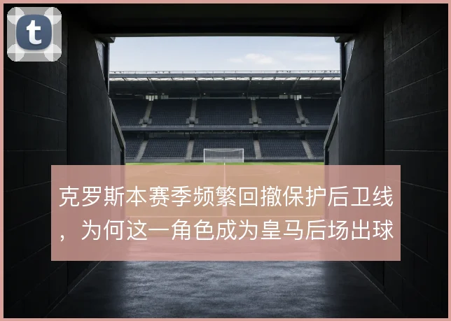 克罗斯本赛季频繁回撤保护后卫线，为何这一角色成为皇马后场出球的关键