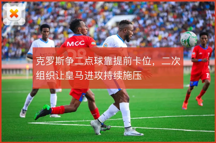 克罗斯争二点球靠提前卡位,二次组织让皇马进攻持续施压