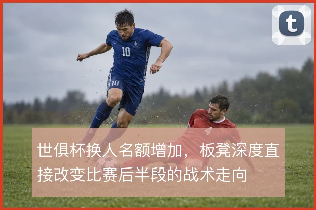 世俱杯换人名额增加，板凳深度直接改变比赛后半段的战术走向