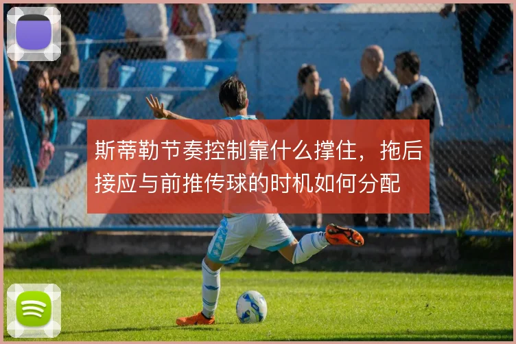 斯蒂勒节奏控制靠什么撑住,拖后接应与前推传球的时机如何分配