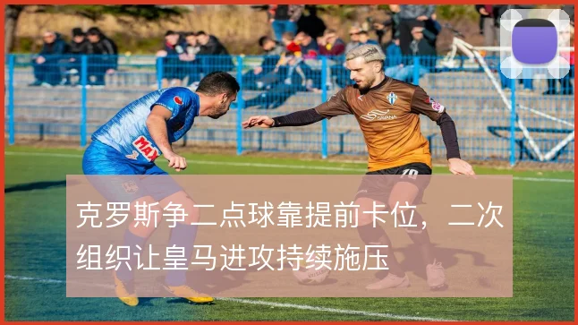 克罗斯争二点球靠提前卡位,二次组织让皇马进攻持续施压