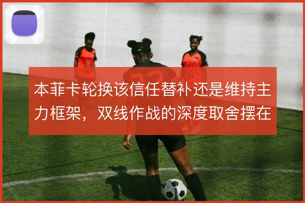 本菲卡轮换该信任替补还是维持主力框架，双线作战的深度取舍摆在面前