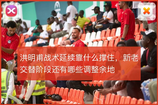 洪明甫战术延续靠什么撑住，新老交替阶段还有哪些调整余地