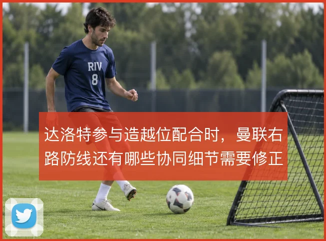 达洛特参与造越位配合时，曼联右路防线还有哪些协同细节需要修正