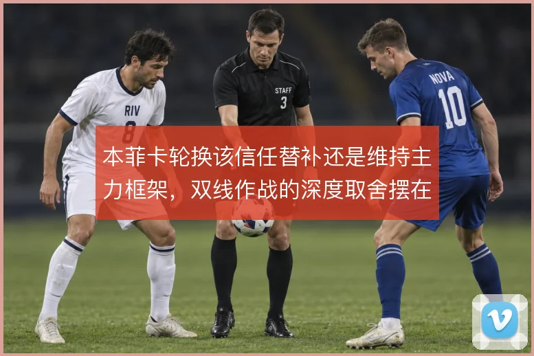 本菲卡轮换该信任替补还是维持主力框架,双线作战的深度取舍摆在面前